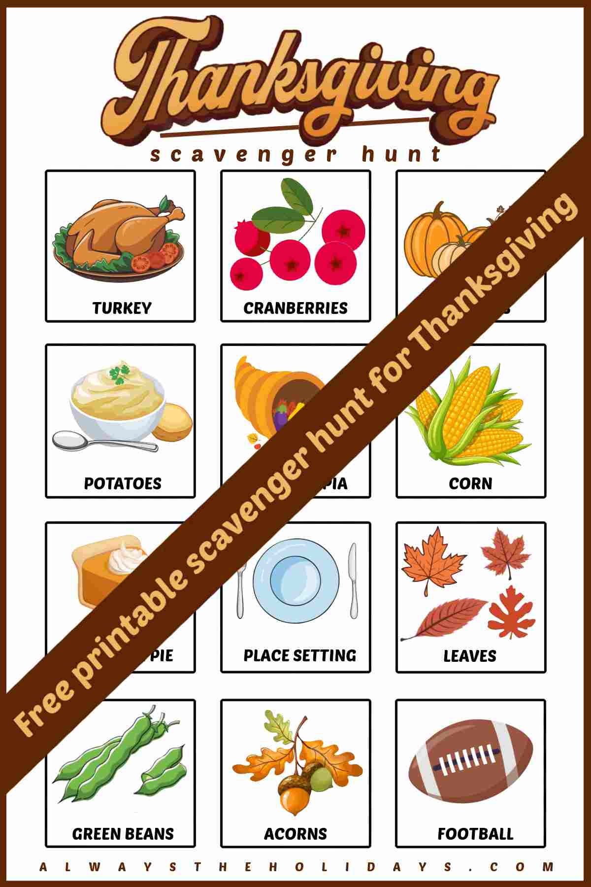 Get a Free Printable Scavenger Hunt for Thanksgiving A free Thanksgiving printable with a brown banner across the image that says free printable scavenger hunt for Thanksgiving. There are 12 items pictured including a turkey, cranberries, pumpkins, potatoes, a cornucopia, corn, pumpkin pie, a place setting, leaves, green beans, acorns and a football.
